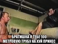  братишка я тебе 100 метровую трубу на хуй принес