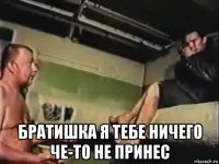  братишка я тебе ничего че-то не принес