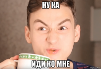 ну ка иди ко мне