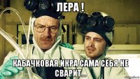 лера ! кабачковая икра сама себя не сварит...