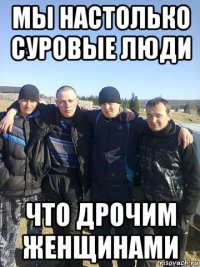 мы настолько суровые люди что дрочим женщинами