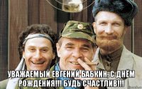  уважаемый евгений бабкин, с днём рождения!!! будь счастлив!!!