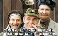  уважаемый олег иванович, с днём рождения вас! будьте счастливы!!!