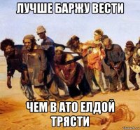 лучше баржу вести чем в ато елдой трясти