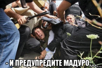  - и предупредите мадуро. . .