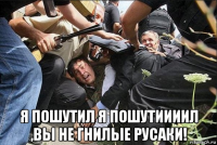  я пошутил я пошутиииил ,вы не гнилые русаки!