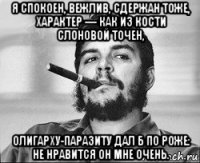 я спокоен, вежлив, сдержан тоже, характер — как из кости слоновой точен, олигарху-паразиту дал б по роже: не нравится он мне очень.