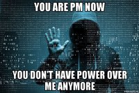 you are pm now you don't have power over me anymore