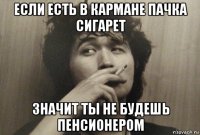 если есть в кармане пачка сигарет значит ты не будешь пенсионером