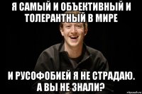 я самый и объективный и толерантный в мире и русофобией я не страдаю. а вы не знали?