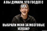 а вы думали, что госдеп с цру выбрали меня за мозговые успехи?