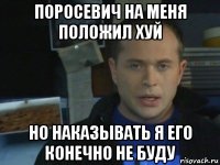поросевич на меня положил хуй но наказывать я его конечно не буду
