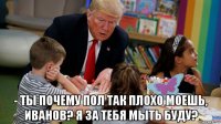  - ты почему пол так плохо моешь, иванов? я за тебя мыть буду?
