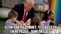 если она подумает, что вы 1-го ей не рады - вам пиздец