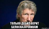  только дебил верит белосказочникам