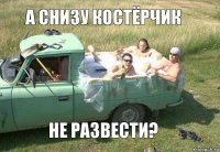 а снизу костёрчик не развести?