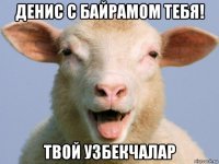 денис с байрамом тебя! твой узбекчалар