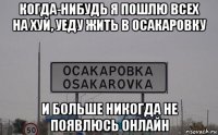 когда-нибудь я пошлю всех на хуй, уеду жить в осакаровку и больше никогда не появлюсь онлайн
