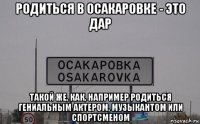 родиться в осакаровке - это дар такой же, как, например родиться гениальным актером, музыкантом или спортсменом