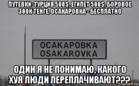 путевки: турция 500$, египет 500$, боровое 300к тенге, осакаровка - бесплатно один я не понимаю, какого хуя люди переплачивают???