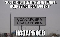 "эх, зря столицу в акмоле ебанул, надо было в осакаровке" назарбоев