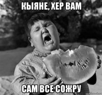 кыяне, хер вам сам все сожру