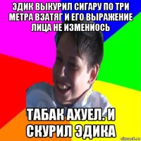 эдик выкурил сигару по три метра взатяг и его выражение лица не измениось табак ахуел. и скурил эдика
