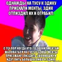 однажды на тусу к эдику приехали менты. эдик отпиздил их и ограбил. с тех пор когда кто-то звонит ментам жаловаться на тусу у эдика, менты приезжают пиздить звонивших и идут пить большое пиво к эдику
