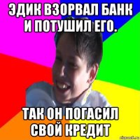 эдик взорвал банк и потушил его. так он погасил свой кредит