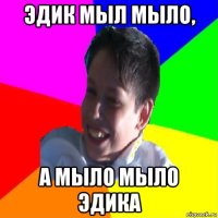 эдик мыл мыло, а мыло мыло эдика