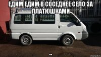 едим едим в соседнее село за платюшками ..