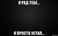 я рад тебе... я просто устал...