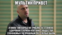 мультик привет я вижу там народ на трибуне чё эт они не здороваются?или опятони с общества глухонемых ?в прошлый раз слепые были