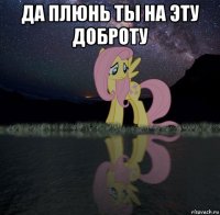 да плюнь ты на эту доброту 