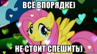 всё впорядке) не стоит спешить)