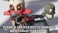  не бойся! она тебя просто понюхает! жаль только что изнутри...