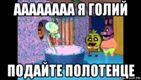 аааааааа я голий подайте полотенце