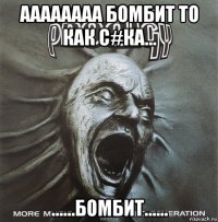 аааааааа бомбит то как с#ка... ......бомбит......