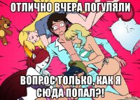 отлично вчера погуляли вопрос только, как я сюда попал?!