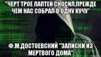 "черт трое лаптей сносил,прежде чем нас собрал в одну кучу" ф.м.достоевский "записки из мертвого дома"