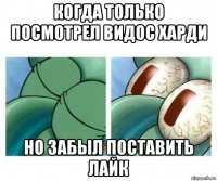 когда только посмотрел видос харди но забыл поставить лайк