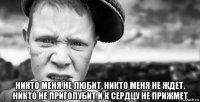  никто меня не любит, никто меня не ждет, никто не приголубит и к сердцу не прижмет