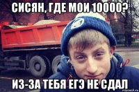 сисян, где мои 10000? из-за тебя егэ не сдал