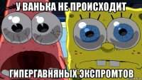 у ванька не происходит гипергавняных экспромтов