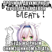 дрочи на двухмерных пучеглазых девок будь жырным онимэшником блеать
