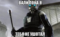 вали пока я тебя не ушотал