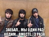  заебал... мы один раз ходим... вместе... 3 раза