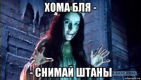 хома бля - - снимай штаны