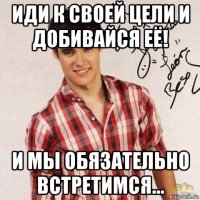 иди к своей цели и добивайся её! и мы обязательно встретимся...