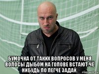  бумочка от таких вопросов у меня волосы дыбом на голове встают.чё нибудь по легче задай.